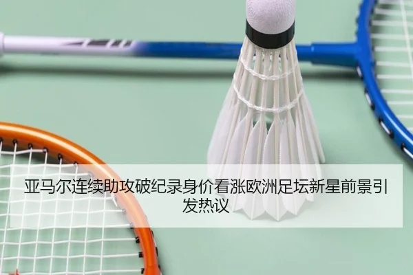 亚马尔连续助攻破纪录身价看涨欧洲足坛新星前景引发热议